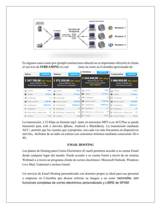 En algunos casos como por ejemplo instituciones educativas es importante ofrecerle al cliente
el servicio de STREAMING el cual tiene un costo en Colombia aproximado de:
La transmisión a 32 Kbps en formato mp3, tanto en emisiones MP3 o en ACCPlus se puede
transmitir para web o móviles Iphone, Android o BlackBerry. La transmisión mediante
ACC+ permite que los oyentes que a propósito, son cada vez más frecuentes en dispositivos
móviles, disfruten de su radio en estéreo con consumos mínimos mediante conexiones 3G o
4G.
EMAIL HOSTING
Los planes de Hosting para Correo Electrónico (E-mail) permiten acceder a su cuenta Email
desde cualquier lugar del mundo. Puede acceder a su cuenta Email a través de un sistema
Webmail o a través un programa cliente de correo electrónico: Microsoft Outlook, Windows
Live Mail, Eudomail o incluso Gmail.
Un servicio de Email Hosting personalizado con dominio propio es ideal para uso personal
o empresas en Colombia que desean reforzar su imagen a un costo razonable, con
funciones completas de correo electrónico personalizado y LIBRE de SPAM.
 