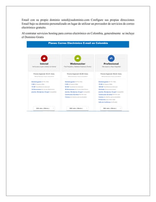 Email con su propio dominio usted@sudominio.com Configure sus propias direcciones
Email bajo su dominio personalizado en lugar de utilizar un proveedor de servicios de correo
electrónico gratuito.
Al contratar servicios hosting para correo electrónico en Colombia, generalmente se incluye
el Dominio Gratis
 