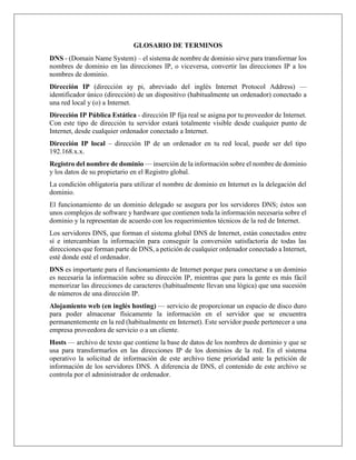 GLOSARIO DE TERMINOS
DNS - (Domain Name System) – el sistema de nombre de dominio sirve para transformar los
nombres de dominio en las direcciones IP, o viceversa, convertir las direcciones IP a los
nombres de dominio.
Dirección IP (dirección ay pi, abreviado del inglés Internet Protocol Address) —
identificador único (dirección) de un dispositivo (habitualmente un ordenador) conectado a
una red local y (o) a Internet.
Dirección IP Pública Estática - dirección IP fija real se asigna por tu proveedor de Internet.
Con este tipo de dirección tu servidor estará totalmente visible desde cualquier punto de
Internet, desde cualquier ordenador conectado a Internet.
Dirección IP local – dirección IP de un ordenador en tu red local, puede ser del tipo
192.168.х.х.
Registro del nombre de dominio — inserción de la información sobre el nombre de dominio
y los datos de su propietario en el Registro global.
La condición obligatoria para utilizar el nombre de dominio en Internet es la delegación del
dominio.
El funcionamiento de un dominio delegado se asegura por los servidores DNS; éstos son
unos complejos de software y hardware que contienen toda la información necesaria sobre el
dominio y la representan de acuerdo con los requerimientos técnicos de la red de Internet.
Los servidores DNS, que forman el sistema global DNS de Internet, están conectados entre
sí e intercambian la información para conseguir la conversión satisfactoria de todas las
direcciones que forman parte de DNS, a petición de cualquier ordenador conectado a Internet,
esté donde esté el ordenador.
DNS es importante para el funcionamiento de Internet porque para conectarse a un dominio
es necesaria la información sobre su dirección IP, mientras que para la gente es más fácil
memorizar las direcciones de caracteres (habitualmente llevan una lógica) que una sucesión
de números de una dirección IP.
Alojamiento web (en inglés hosting) — servicio de proporcionar un espacio de disco duro
para poder almacenar físicamente la información en el servidor que se encuentra
permanentemente en la red (habitualmente en Internet). Este servidor puede pertenecer a una
empresa proveedora de servicio o a un cliente.
Hosts — archivo de texto que contiene la base de datos de los nombres de dominio y que se
usa para transformarlos en las direcciones IP de los dominios de la red. En el sistema
operativo la solicitud de información de este archivo tiene prioridad ante la petición de
información de los servidores DNS. A diferencia de DNS, el contenido de este archivo se
controla por el administrador de ordenador.
 
