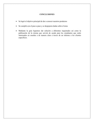 CONCLUSIONES
 Se logró el objetivo principal de dar a conocer nuestros productos
 Se cumplió con el paso a paso y se despejaron dudas sobre el tema
 Mediante la guía logramos dar solución a diferentes inquietudes así como la
publicación de la misma que servirá de ayuda para los estudiantes que estén
interesados en enseñar a de manera clara a través de un informe a los clientes
específicos.
 