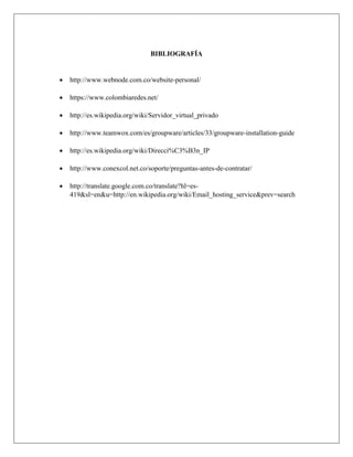 BIBLIOGRAFÍA
 http://www.webnode.com.co/website-personal/
 https://www.colombiaredes.net/
 http://es.wikipedia.org/wiki/Servidor_virtual_privado
 http://www.teamwox.com/es/groupware/articles/33/groupware-installation-guide
 http://es.wikipedia.org/wiki/Direcci%C3%B3n_IP
 http://www.conexcol.net.co/soporte/preguntas-antes-de-contratar/
 http://translate.google.com.co/translate?hl=es-
419&sl=en&u=http://en.wikipedia.org/wiki/Email_hosting_service&prev=search
 