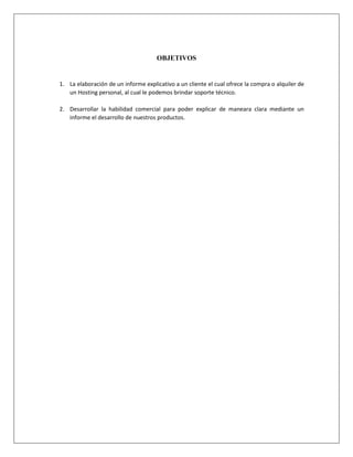 OBJETIVOS
1. La elaboración de un informe explicativo a un cliente el cual ofrece la compra o alquiler de
un Hosting personal, al cual le podemos brindar soporte técnico.
2. Desarrollar la habilidad comercial para poder explicar de maneara clara mediante un
informe el desarrollo de nuestros productos.
 