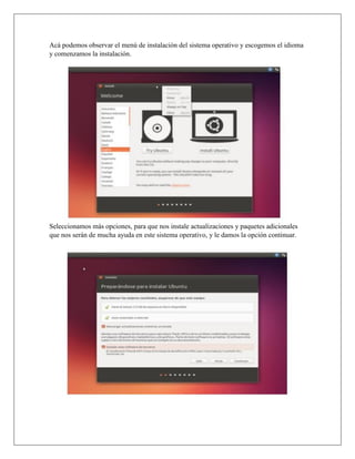 Acá podemos observar el menú de instalación del sistema operativo y escogemos el idioma
y comenzamos la instalación.
Seleccionamos más opciones, para que nos instale actualizaciones y paquetes adicionales
que nos serán de mucha ayuda en este sistema operativo, y le damos la opción continuar.
 