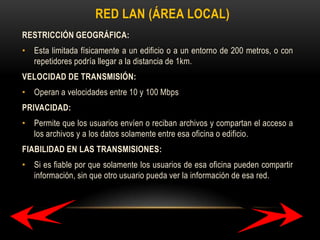 RED LAN (ÁREA LOCAL)
RESTRICCIÓN GEOGRÁFICA:
• Esta limitada físicamente a un edificio o a un entorno de 200 metros, o con
repetidores podría llegar a la distancia de 1km.
VELOCIDAD DE TRANSMISIÓN:
• Operan a velocidades entre 10 y 100 Mbps
PRIVACIDAD:
• Permite que los usuarios envíen o reciban archivos y compartan el acceso a
los archivos y a los datos solamente entre esa oficina o edificio.
FIABILIDAD EN LAS TRANSMISIONES:
• Si es fiable por que solamente los usuarios de esa oficina pueden compartir
información, sin que otro usuario pueda ver la información de esa red.

 