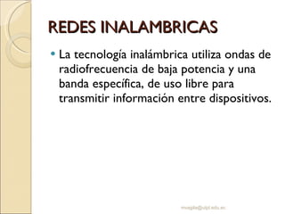 REDES INALAMBRICAS La tecnología inalámbrica utiliza ondas de radiofrecuencia de baja potencia y una banda específica, de uso libre para transmitir información entre dispositivos.  [email_address] 