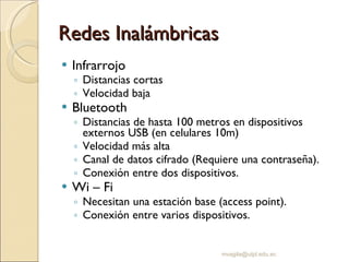 Redes Inalámbricas Infrarrojo Distancias cortas Velocidad baja Bluetooth Distancias de hasta 100 metros en dispositivos externos USB (en celulares 10m) Velocidad más alta Canal de datos cifrado (Requiere una contraseña). Conexión entre dos dispositivos. Wi – Fi Necesitan una estación base (access point). Conexión entre varios dispositivos. [email_address] 