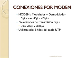 CONEXIONES POR MODEM MODEM : Modulador – Demodulador Digital – Analógica - Digital Velocidades de transmisión bajas. Entre 28bps y 56Kbps Utilizan solo 2 hilos del cable UTP [email_address] 