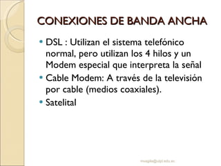 CONEXIONES DE BANDA ANCHA DSL : Utilizan el sistema telefónico normal, pero utilizan los 4 hilos y un Modem especial que interpreta la señal Cable Modem: A través de la televisión por cable (medios coaxiales). Satelital [email_address] 