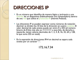 DIRECCIONES IP Es un número que identifica de manera lógica y jerárquica a una  interfaz  de un dispositivo (habitualmente una computadora) dentro de una  red  que utilice el  protocolo IP  ( Internet Protocol ). Las  direcciones IP  se pueden expresar como números de notación decimal: se dividen los 32 bits de la dirección en cuatro  octetos . El valor decimal de cada octeto puede ser entre 0 y 255 (el número binario de 8 bits más alto es 11111111 y esos bits, de derecha a izquierda, tienen valores decimales de 1, 2, 4, 8, 16, 32, 64 y 128, lo que suma 255 en total). En la expresión de direcciones IPv4 en decimal se separa cada octeto por un carácter ".".  172.16.7.34 [email_address] 
