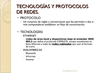 TECNOLOGÍAS Y PROTOCOLOS DE REDES. PROTOCOLO Un conjunto de reglas y convenciones que les permiten a dos o más computadoras establecer un flujo de comunicación. TECNOLOGÍAS ETHERNET redes de área local y dispositivos bajo el estándar IEEE 802.3  que define el protocolo CSMA/CD, aunque actualmente se llama Ethernet a todas las  redes cableadas  que usen el formato de trama  INALAMBRICAS Bluetooth Infrarrojo Antenas [email_address] 