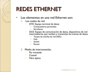 REDES ETHERNET Los elementos en una red Ethernet son: Los nodos de red DTE: Equipo terminal de datos Computadoras personales Servidores DCE: Equipo de comunicación de datos, dispositivos de red intermediarios que reciben y transmiten las tramas de datos. Tarjeta de interfaz de red (NIC) Hub Switch Router Medio de interconexión.  Par trenzado Coaxial Fibra óptica [email_address] 