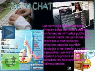 Los servicios online también
               ofrecen salas de chat; salas de
               conferencias virtuales publicas o
               privadas donde las personas con
               intereses o motivaciones
               parecidas pueden escribir
               mensajes a los demás y recibir
               respuestas casi instantáneas.
   Volver…     Algunos programas de IM
comunicación   permiten las teleconferencias
  entiempo     bidireccionales.
     real
                                10
 