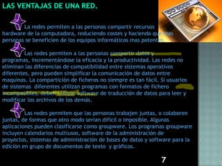 La redes permiten a las personas compartir recursos
hardware de la computadora, reduciendo costes y haciendo que mas
personas se beneficien de los equipos informáticos mas potentes.

         Las redes permiten a las personas compartir datos y
programas, incrementándose la eficacia y la productividad. Las redes no
eliminan las diferencias de compatibilidad entre sistemas operativos
diferentes, pero pueden simplificar la comunicación de datos entre
maquinas. La compartición de ficheros no siempre es tan fácil. Si usuarios
de sistemas diferentes utilizan programas con formatos de fichero
incompatibles, deben utilizar software de traducción de datos para leer y
modificar los archivos de los demás.

         Las redes permiten que las personas trabajen juntas, o colaboren
juntas, de formas que otro modo serian difícil o imposible. Algunas
aplicaciones pueden clasificarse como groupware. Los programas groupware
incluyen calendarios multiusos, software de la administración de
proyectos, sistemas de administración de bases de datos y software para la
edición en grupo de documentos de texto y gráficos.

                                                               7
 