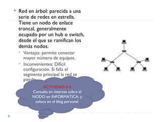  Red en árbol: parecida a una
serie de redes en estrella.
Tiene un nodo de enlace
troncal, generalmente
ocupado por un hub o switch,
desde el que se ramifican los
demás nodos.
 Ventajas: permite conectar
mayor número de equipos.
 Inconvenientes: Difícil
configuración. Si falla el
segmento principal la red se
pierde.
ACTIVIDAD # 6
Consulta en internet sobre el
NODO en INFORMATICA, y
coloca en el blog personal.
 