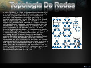 Existen varios tipos de redes, los cuales se clasifican de acuerdo
a su tamaño y distribución lógica. Clasificación según su tamaño
Las redes PAN (red de administración personal) son redes
pequeñas, las cuales están conformadas por no más de 8
equipos, por ejemplo: café Internet. CAN: Campus Área Network,
Red de Área Campus. Una CAN es una colección de LANs
dispersadas geográficamente dentro de un campus (universitario,
oficinas de gobierno, maquilas o industrias) pertenecientes a una
misma entidad en una área delimitada en kilómetros. Una CAN
utiliza comúnmente tecnologías tales como FDDI y Gigabit
Ethernet para conectividad a través de medios de comunicación
tales como fibra óptica y espectro disperso. Las redes LAN (Local
Área Network, redes de área local) son las redes que todos
conocemos, es decir, aquellas que se utilizan en nuestra
empresa. Son redes pequeñas, entendiendo como pequeñas las
redes de una oficina, de un edificio. Debido a sus limitadas
dimensiones, son redes muy rápidas en las cuales cada estación
se puede comunicar con el resto. Están restringidas en tamaño, lo
cual significa que el tiempo de transmisión, en el peor de los
casos, se conoce. Además, simplifica la administración de la red.
Suelen emplear tecnología de difusión mediante un cable sencillo
(coaxial o UTP) al que están conectadas todas las máquinas.
Operan a velocidades entre 10 y 100 Mbps.

 