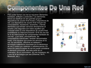•

Para poder formar una red se requieren elementos:
hardware, software y protocolos. Los elementos
físicos se clasifican en dos grandes grupos:
dispositivos de usuario final (hosts) y dispositivos de
red. Los dispositivos de usuario final incluyen los
computadores, impresoras, escáneres, y demás
elementos que brindan servicios directamente al
usuario y los segundos son todos aquellos que
conectan entre sí a los dispositivos de usuario final,
posibilitando su intercomunicación. El fin de una red
es la de interconectar los componentes hardware de
una red , y por tanto, principalmente, las
computadoras individuales, también denominados
hosts, a los equipos que ponen los servicios en la
red, los servidores, utilizando el cableado o
tecnología inalámbrica soportada por la electrónica
de red y unidos por cableado o radiofrecuencia. En
todos los casos la tarjeta de red se puede considerar
el elemento primordial, sea ésta parte de un
ordenador, de un conmutador, de una impresora, etc.
y sea de la tecnología que sea (Ethernet, Wi-Fi,
Bluetooth, etc.)

 