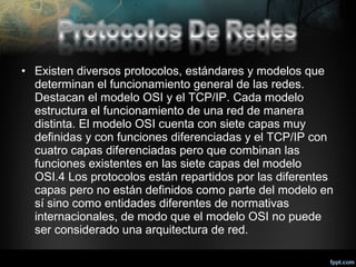 • Existen diversos protocolos, estándares y modelos que
determinan el funcionamiento general de las redes.
Destacan el modelo OSI y el TCP/IP. Cada modelo
estructura el funcionamiento de una red de manera
distinta. El modelo OSI cuenta con siete capas muy
definidas y con funciones diferenciadas y el TCP/IP con
cuatro capas diferenciadas pero que combinan las
funciones existentes en las siete capas del modelo
OSI.4 Los protocolos están repartidos por las diferentes
capas pero no están definidos como parte del modelo en
sí sino como entidades diferentes de normativas
internacionales, de modo que el modelo OSI no puede
ser considerado una arquitectura de red.

 