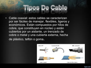 • Cable coaxial: estos cables se caracterizan
por ser fáciles de manejar, flexibles, ligeros y
económicos. Están compuestos por hilos de
cobre, que constituyen en núcleo y están
cubiertos por un aislante, un trenzado de
cobre o metal y una cubierta externa, hecha
de plástico, teflón o goma.

 
