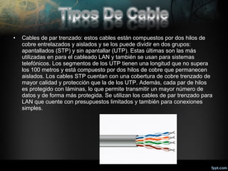 •

Cables de par trenzado: estos cables están compuestos por dos hilos de
cobre entrelazados y aislados y se los puede dividir en dos grupos:
apantallados (STP) y sin apantallar (UTP). Estas últimas son las más
utilizadas en para el cableado LAN y también se usan para sistemas
telefónicos. Los segmentos de los UTP tienen una longitud que no supera
los 100 metros y está compuesto por dos hilos de cobre que permanecen
aislados. Los cables STP cuentan con una cobertura de cobre trenzado de
mayor calidad y protección que la de los UTP. Además, cada par de hilos
es protegido con láminas, lo que permite transmitir un mayor número de
datos y de forma más protegida. Se utilizan los cables de par trenzado para
LAN que cuente con presupuestos limitados y también para conexiones
simples.

 