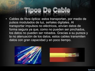 • Cables de fibra óptica: estos transportan, por medio de
pulsos modulados de luz, señales digitales. Al
transportar impulsos no eléctricos, envían datos de
forma segura ya que, como no pueden ser pinchados,
los datos no pueden ser robados. Gracias a su pureza y
la no atenuación de los datos, estos cables transmiten
datos con gran capacidad y en poco tiempo.

 