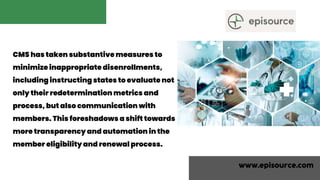 CMS has taken substantive measures to
minimize inappropriate disenrollments,
including instructing states to evaluate not
only their redetermination metrics and
process, but also communication with
members. This foreshadows a shift towards
more transparency and automation in the
member eligibility and renewal process.
www.episource.com
 