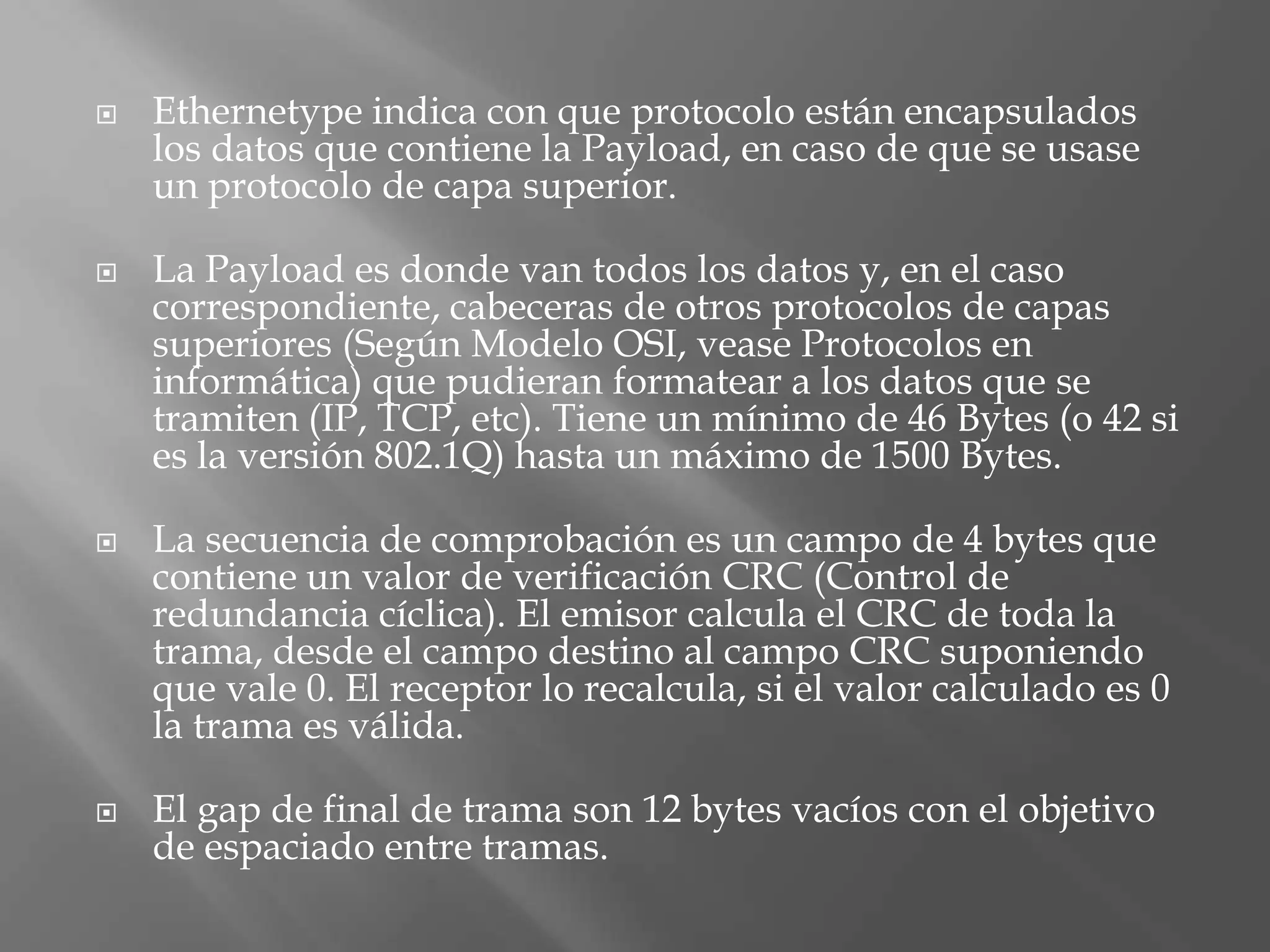    Ethernetype indica con que protocolo están encapsulados
    los datos que contiene la Payload, en caso de que se usase
    un protocolo de capa superior.

   La Payload es donde van todos los datos y, en el caso
    correspondiente, cabeceras de otros protocolos de capas
    superiores (Según Modelo OSI, vease Protocolos en
    informática) que pudieran formatear a los datos que se
    tramiten (IP, TCP, etc). Tiene un mínimo de 46 Bytes (o 42 si
    es la versión 802.1Q) hasta un máximo de 1500 Bytes.

   La secuencia de comprobación es un campo de 4 bytes que
    contiene un valor de verificación CRC (Control de
    redundancia cíclica). El emisor calcula el CRC de toda la
    trama, desde el campo destino al campo CRC suponiendo
    que vale 0. El receptor lo recalcula, si el valor calculado es 0
    la trama es válida.

   El gap de final de trama son 12 bytes vacíos con el objetivo
    de espaciado entre tramas.
 