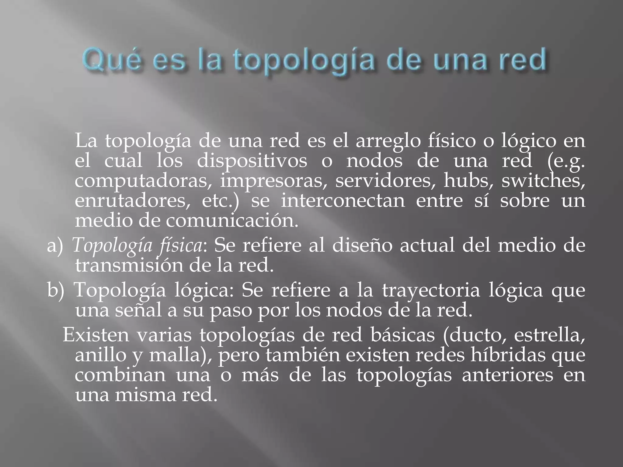 La topología de una red es el arreglo físico o lógico en
   el cual los dispositivos o nodos de una red (e.g.
   computadoras, impresoras, servidores, hubs, switches,
   enrutadores, etc.) se interconectan entre sí sobre un
   medio de comunicación.
a) Topología física: Se refiere al diseño actual del medio de
   transmisión de la red.
b) Topología lógica: Se refiere a la trayectoria lógica que
   una señal a su paso por los nodos de la red.
  Existen varias topologías de red básicas (ducto, estrella,
   anillo y malla), pero también existen redes híbridas que
   combinan una o más de las topologías anteriores en
   una misma red.
 
