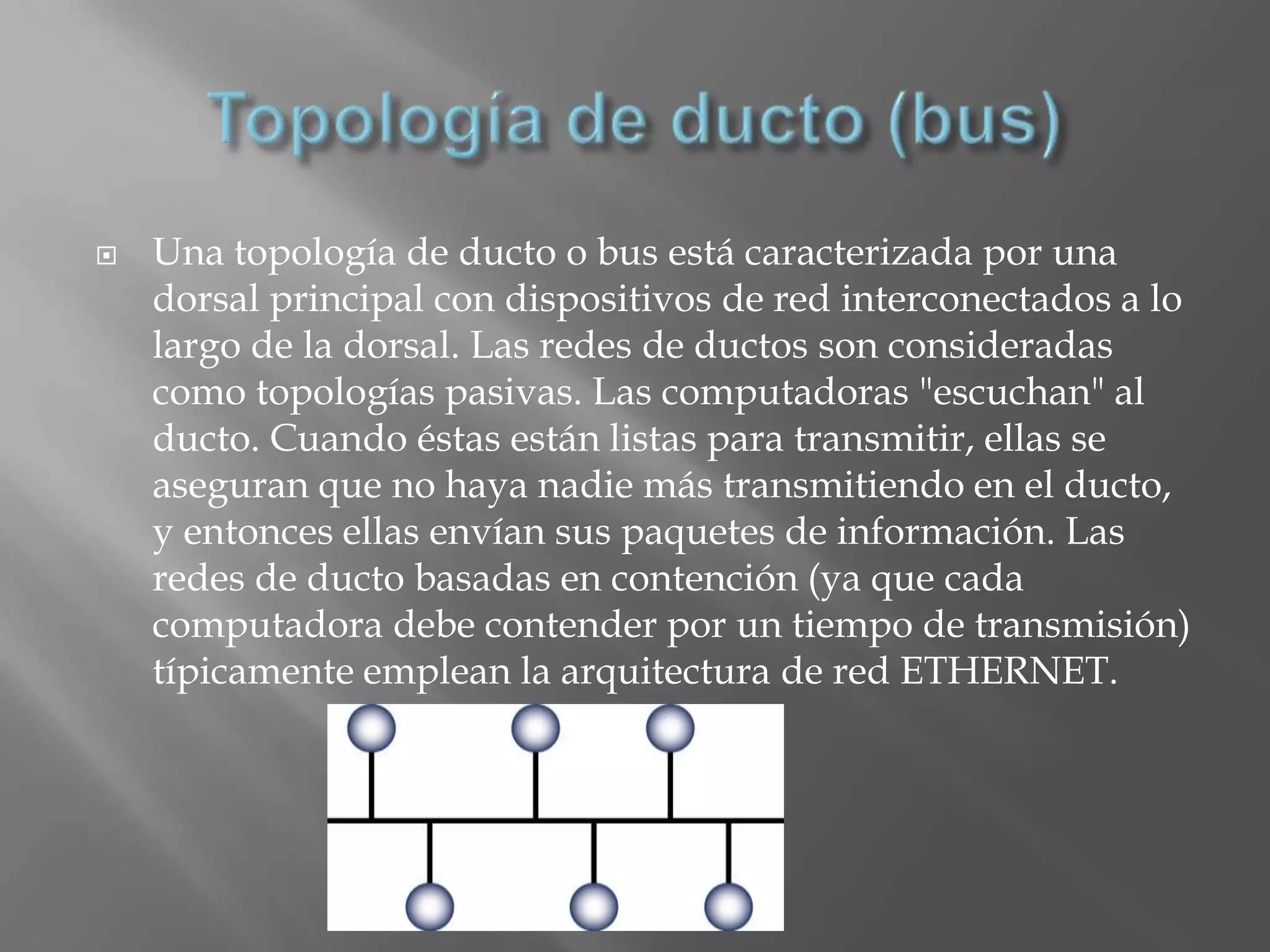    Una topología de ducto o bus está caracterizada por una
    dorsal principal con dispositivos de red interconectados a lo
    largo de la dorsal. Las redes de ductos son consideradas
    como topologías pasivas. Las computadoras "escuchan" al
    ducto. Cuando éstas están listas para transmitir, ellas se
    aseguran que no haya nadie más transmitiendo en el ducto,
    y entonces ellas envían sus paquetes de información. Las
    redes de ducto basadas en contención (ya que cada
    computadora debe contender por un tiempo de transmisión)
    típicamente emplean la arquitectura de red ETHERNET.
 