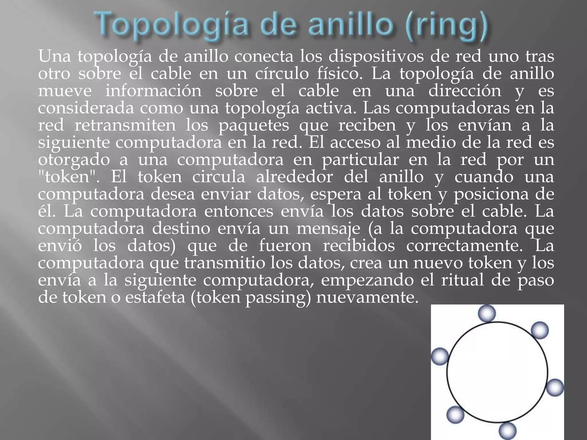 Una topología de anillo conecta los dispositivos de red uno tras
otro sobre el cable en un círculo físico. La topología de anillo
mueve información sobre el cable en una dirección y es
considerada como una topología activa. Las computadoras en la
red retransmiten los paquetes que reciben y los envían a la
siguiente computadora en la red. El acceso al medio de la red es
otorgado a una computadora en particular en la red por un
"token". El token circula alrededor del anillo y cuando una
computadora desea enviar datos, espera al token y posiciona de
él. La computadora entonces envía los datos sobre el cable. La
computadora destino envía un mensaje (a la computadora que
envió los datos) que de fueron recibidos correctamente. La
computadora que transmitio los datos, crea un nuevo token y los
envía a la siguiente computadora, empezando el ritual de paso
de token o estafeta (token passing) nuevamente.
 