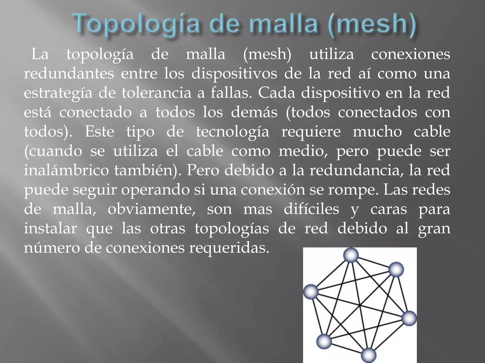 La topología de malla (mesh) utiliza conexiones
redundantes entre los dispositivos de la red aí como una
estrategía de tolerancia a fallas. Cada dispositivo en la red
está conectado a todos los demás (todos conectados con
todos). Este tipo de tecnología requiere mucho cable
(cuando se utiliza el cable como medio, pero puede ser
inalámbrico también). Pero debido a la redundancia, la red
puede seguir operando si una conexión se rompe. Las redes
de malla, obviamente, son mas difíciles y caras para
instalar que las otras topologías de red debido al gran
número de conexiones requeridas.
 