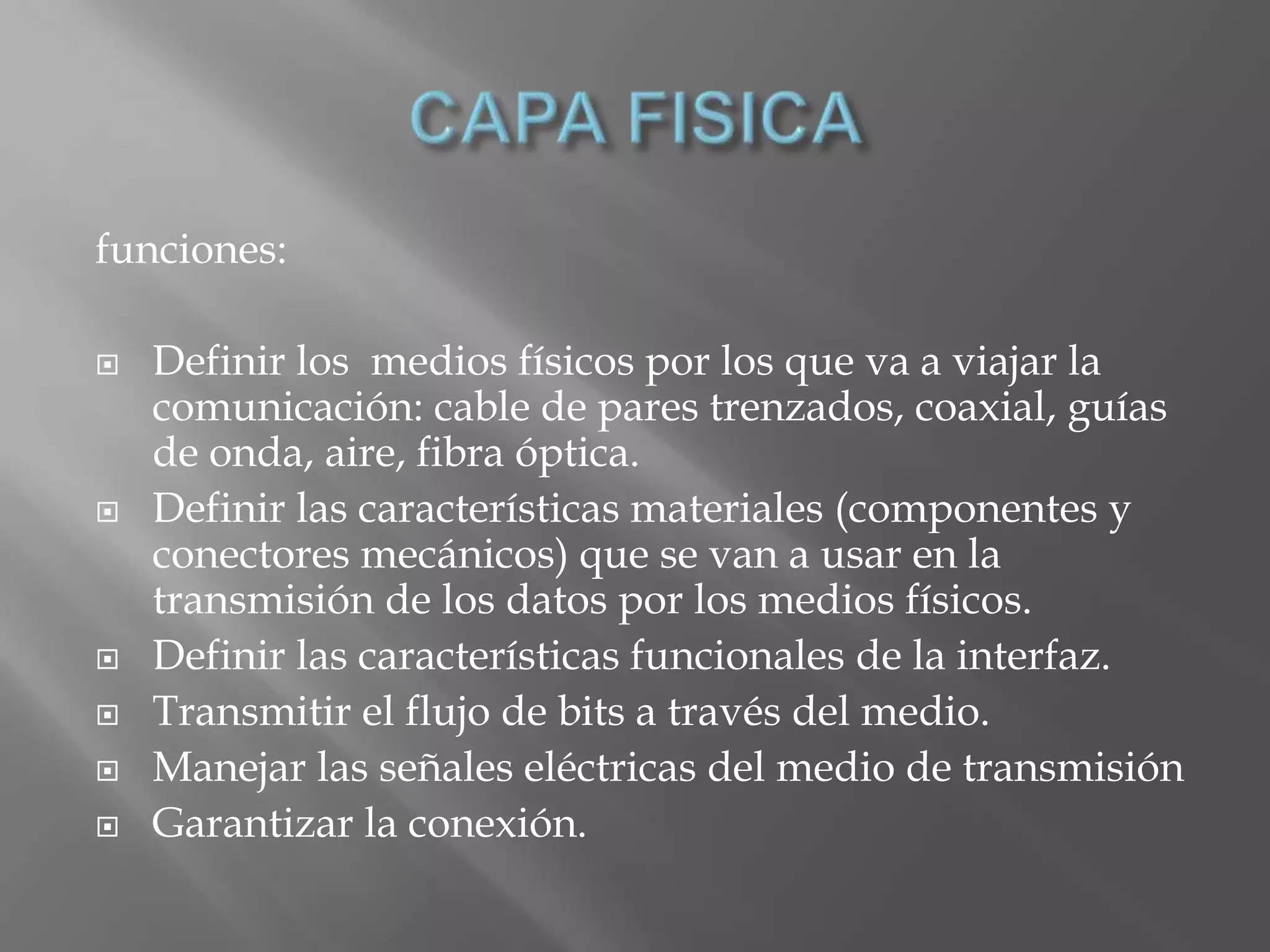 funciones:

   Definir los medios físicos por los que va a viajar la
    comunicación: cable de pares trenzados, coaxial, guías
    de onda, aire, fibra óptica.
   Definir las características materiales (componentes y
    conectores mecánicos) que se van a usar en la
    transmisión de los datos por los medios físicos.
   Definir las características funcionales de la interfaz.
   Transmitir el flujo de bits a través del medio.
   Manejar las señales eléctricas del medio de transmisión
   Garantizar la conexión.
 