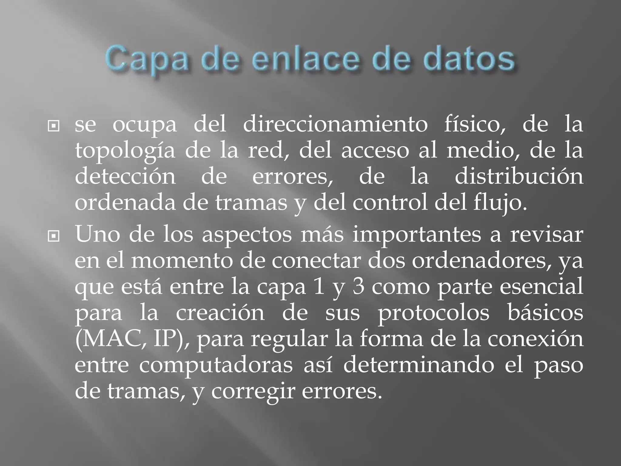    se ocupa del direccionamiento físico, de la
    topología de la red, del acceso al medio, de la
    detección de errores, de la distribución
    ordenada de tramas y del control del flujo.
   Uno de los aspectos más importantes a revisar
    en el momento de conectar dos ordenadores, ya
    que está entre la capa 1 y 3 como parte esencial
    para la creación de sus protocolos básicos
    (MAC, IP), para regular la forma de la conexión
    entre computadoras así determinando el paso
    de tramas, y corregir errores.
 