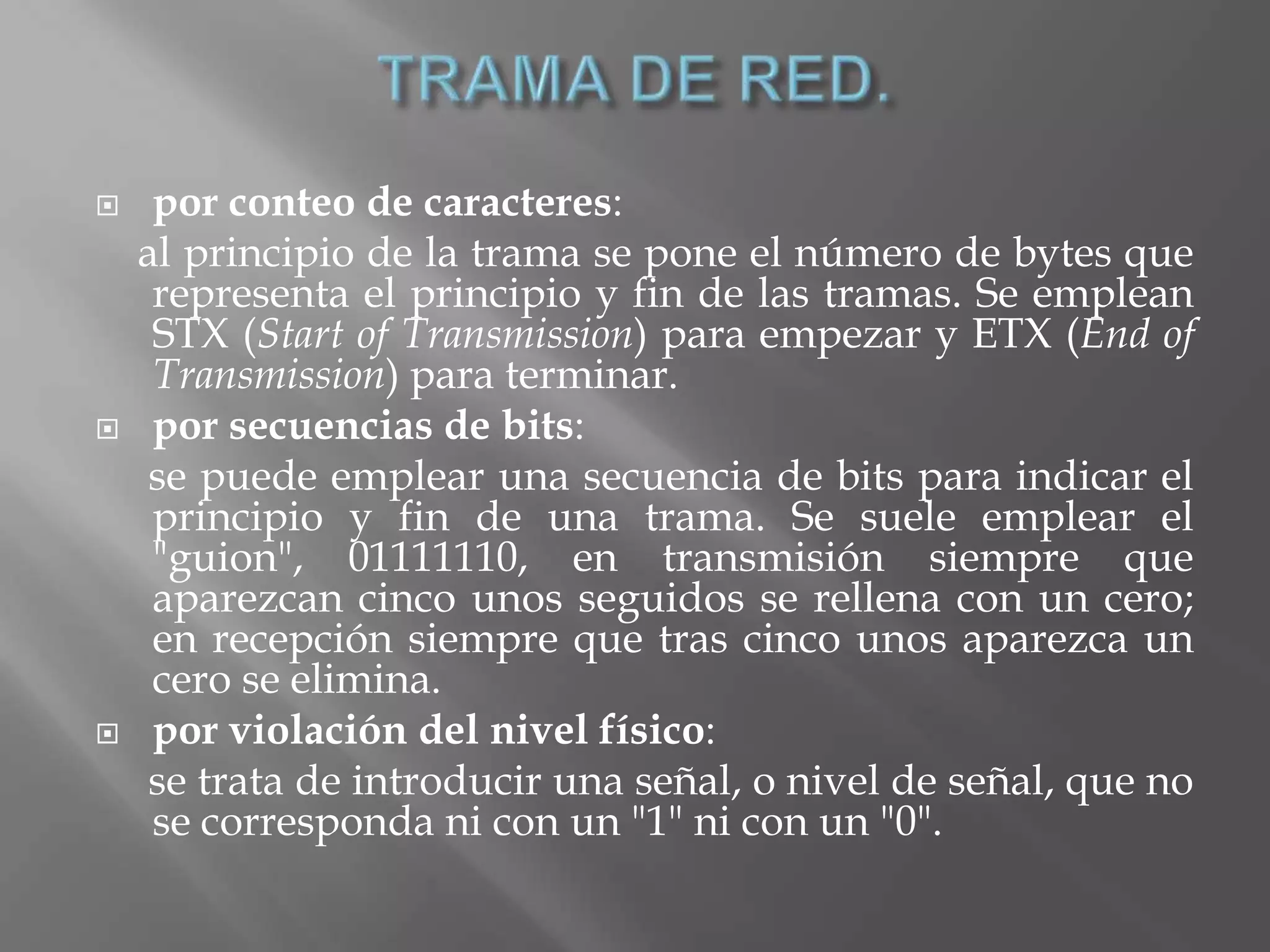     por conteo de caracteres:
    al principio de la trama se pone el número de bytes que
     representa el principio y fin de las tramas. Se emplean
     STX (Start of Transmission) para empezar y ETX (End of
     Transmission) para terminar.
    por secuencias de bits:
     se puede emplear una secuencia de bits para indicar el
     principio y fin de una trama. Se suele emplear el
     "guion", 01111110, en transmisión siempre que
     aparezcan cinco unos seguidos se rellena con un cero;
     en recepción siempre que tras cinco unos aparezca un
     cero se elimina.
    por violación del nivel físico:
     se trata de introducir una señal, o nivel de señal, que no
     se corresponda ni con un "1" ni con un "0".
 