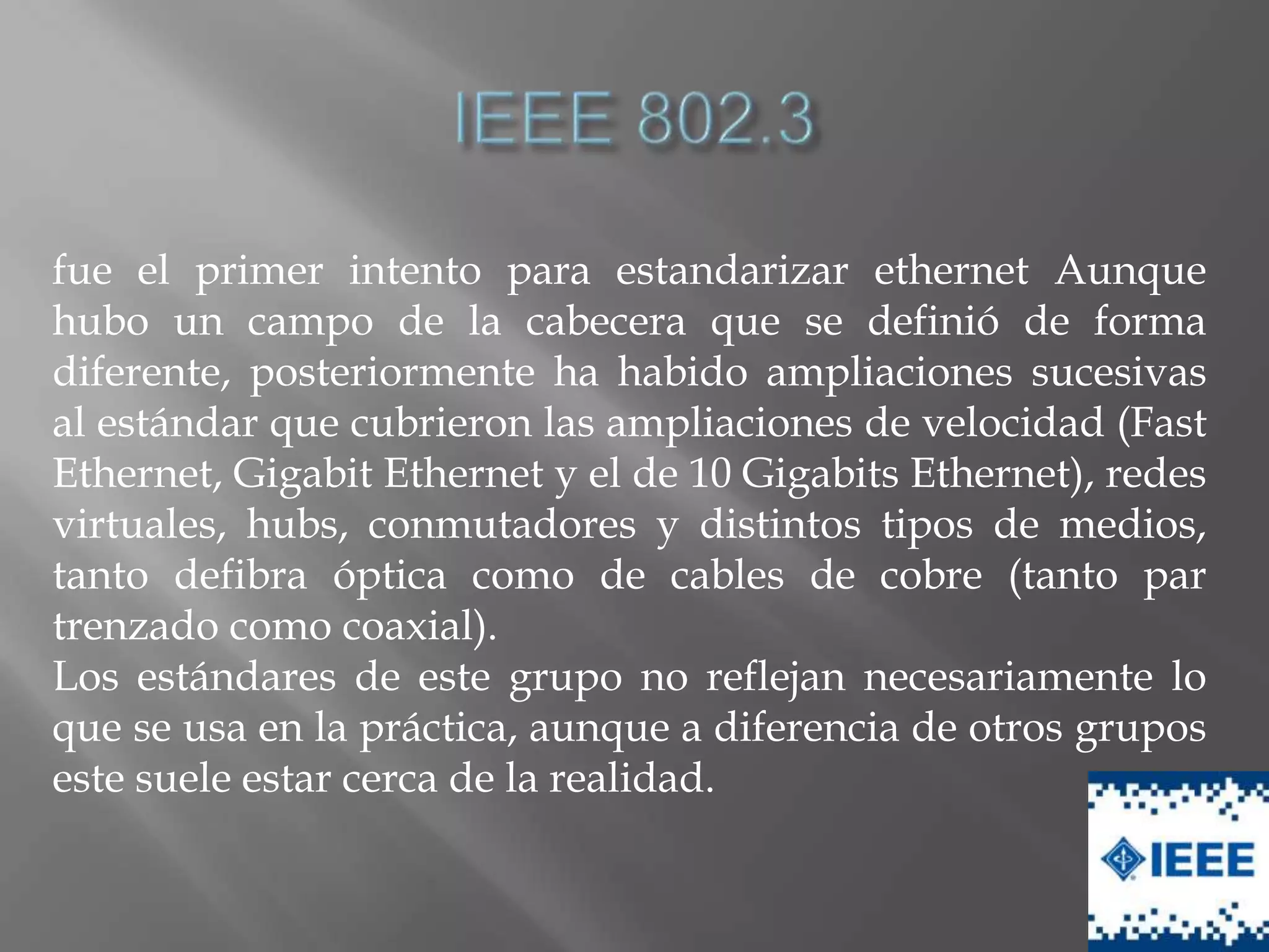 fue el primer intento para estandarizar ethernet Aunque
hubo un campo de la cabecera que se definió de forma
diferente, posteriormente ha habido ampliaciones sucesivas
al estándar que cubrieron las ampliaciones de velocidad (Fast
Ethernet, Gigabit Ethernet y el de 10 Gigabits Ethernet), redes
virtuales, hubs, conmutadores y distintos tipos de medios,
tanto defibra óptica como de cables de cobre (tanto par
trenzado como coaxial).
Los estándares de este grupo no reflejan necesariamente lo
que se usa en la práctica, aunque a diferencia de otros grupos
este suele estar cerca de la realidad.
 