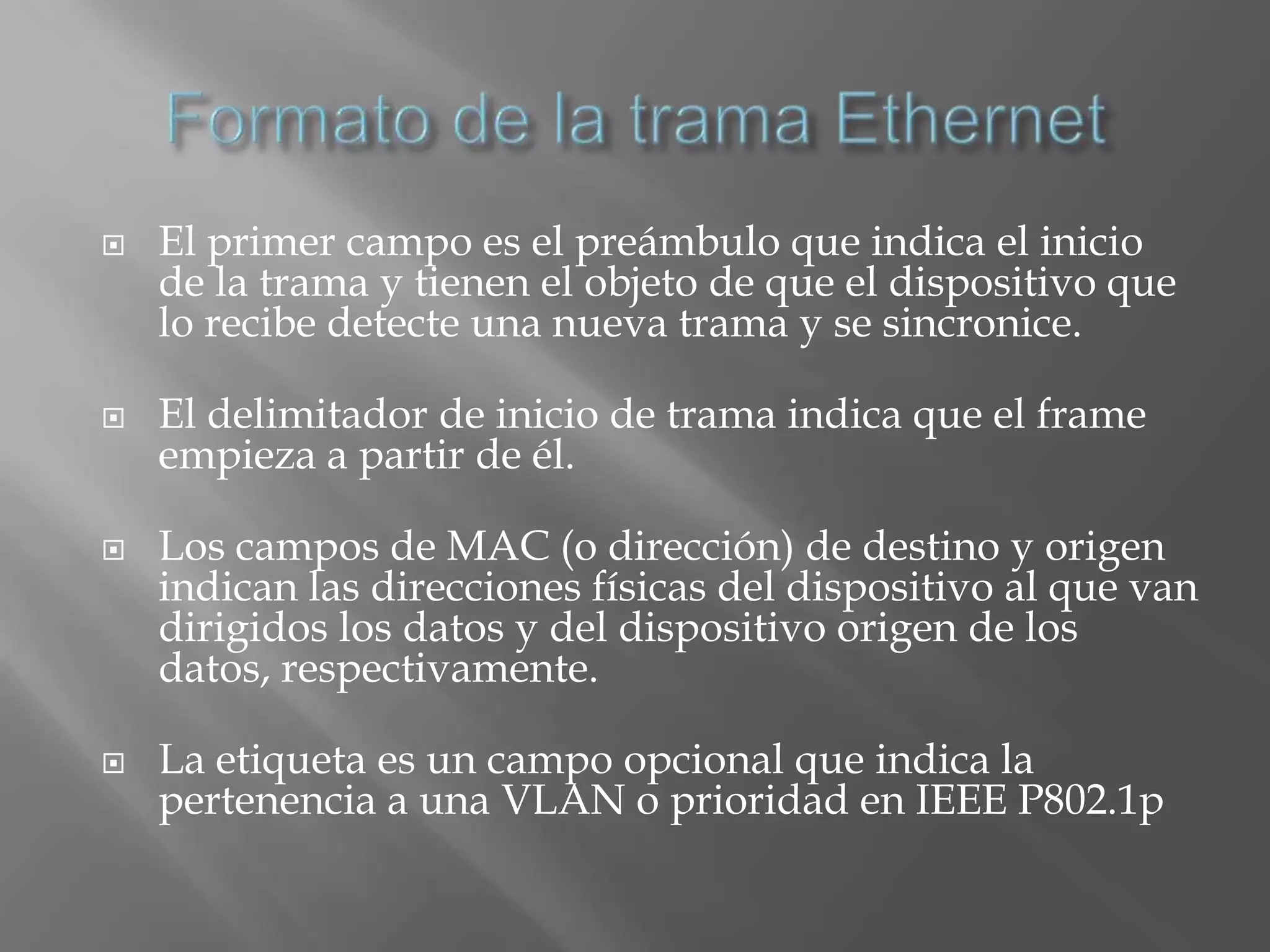   El primer campo es el preámbulo que indica el inicio
    de la trama y tienen el objeto de que el dispositivo que
    lo recibe detecte una nueva trama y se sincronice.

   El delimitador de inicio de trama indica que el frame
    empieza a partir de él.

   Los campos de MAC (o dirección) de destino y origen
    indican las direcciones físicas del dispositivo al que van
    dirigidos los datos y del dispositivo origen de los
    datos, respectivamente.

   La etiqueta es un campo opcional que indica la
    pertenencia a una VLAN o prioridad en IEEE P802.1p
 