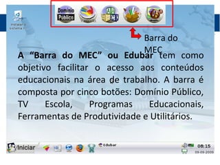 Barra do
MEC
A “Barra do MEC” ou Edubar tem como
objetivo facilitar o acesso aos conteúdos
educacionais na área de trabalho. A barra é
composta por cinco botões: Domínio Público,
TV Escola, Programas Educacionais,
Ferramentas de Produtividade e Utilitários.
 