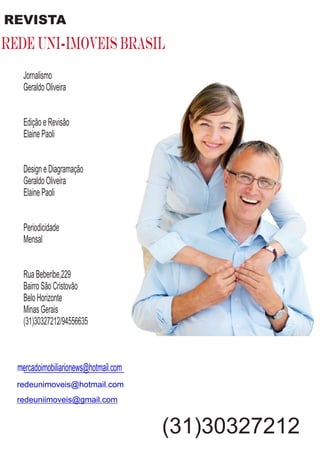 redeunimoveis@hotmail.com
Jornalismo
Geraldo Oliveira
Edição e Revisão
Elaine Paoli
Design e Diagramação
Geraldo Oliveira
Elaine Paoli
Periodicidade
Mensal
Rua Beberibe,229
Bairro São Cristovão
Belo Horizonte
Minas Gerais
(31)30327212/94556635
mercadoimobiliarionews@hotmail.com
REVISTA
rede uni-imoveis brasil
redeuniimoveis@gmail.com
(31)30327212
 