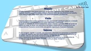 Missão
Visamos proporcionar maior qualidade de vida, promovendo satisfação pessoal, e inclusão
social através de uma distribuição de renda organizada e qualitativa.
Baseado no conceito de empreendedorismo social, criamos o primeiro MMN de cartão de
credito pre pago do Brasil, que permitira a os nossos colaboradores, conquistarem sua
independência financeira construindo uma grande organização financeira fidelizada.
Valores
É com coragem, orgulho e ousadia, que tomamos a liberdade de apresentar a o mercado
um plano de negócios que tem como objetivo, transformar um pequeno investimento de
R$35,00 /mês em uma renda mensal de mais de R$8.000,00
Com o lançamento do primeiro programa de Marketing multinivel social de cartão de
credito pre pago do Brasil. REDE UNICARD credito pre pago inteligente!
Visão
A Rede Unicard e uma jovem empresa com grandes objetivos e uma missão muito
especial. Convidar e inspirar colaboradores a fazerem parte de uma dinâmica de trabalho,
onde todos possam desenvolver todo o seu potencial pessoal e profissional .
 