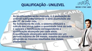 QUALIFICAÇÃO - UNILEVEL
As qualificações serão mensais, e a pontuação do
unilevel subirá diariamente e será acumulada ate
dia 27 de cada mês.
No fechamento do ciclo, o sistema efetuará o
calculo dos bônus sobre a quantidade total da rede
e aplicara a bonificação correspondente a
qualificação alcançada por cada sócio.
A qualificação alcançada será mantida por um
período máximo de 04 meses, mesmo os sócios não
atingindo os mesmos resultados dos meses
posteriores.
 