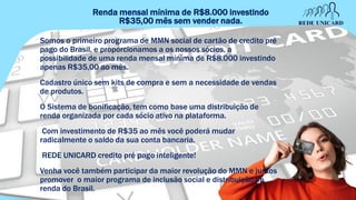 Renda mensal mínima de R$8.000 investindo
R$35,00 mês sem vender nada.
Somos o primeiro programa de MMN social de cartão de credito pré
pago do Brasil, e proporcionamos a os nossos sócios, a
possibilidade de uma renda mensal mínima de R$8.000 investindo
apenas R$35,00 ao mês.
Cadastro único sem kits de compra e sem a necessidade de vendas
de produtos.
O Sistema de bonificação, tem como base uma distribuição de
renda organizada por cada sócio ativo na plataforma.
Com investimento de R$35 ao mês você poderá mudar
radicalmente o saldo da sua conta bancaria.
REDE UNICARD credito pré pago inteligente!
Venha você também participar da maior revolução do MMN e juntos
promover o maior programa de inclusão social e distribuição de
renda do Brasil.
 
