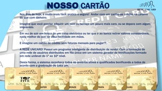 NOSSO CARTÃO
Nos dias de hoje, é muito mais fácil, pratico e seguro! Andar com um cartão de crédito na carteira
do que com dinheiro.
Imagine que você precise adquirir um bem ou serviço um pouco mais caro, ou se depara com algum
imprevisto.
Em vez de sair em busca de um caixa eletrônico ou ter que ir ao banco retirar valores consideráveis,
nada melhor do que ter essa facilidade em mãos.
E imagine um cartão de credito sem faturas mensais para pagar!?.
A REDE UNICARD! Possui um programa inteligente de distribuição de renda. Com a formação de
uma rede de usuários distribuídos em fila única em um sistema gerador de bonificações formado
em rede unilevel do 1º ao 10º nível.
Desta forma, o sistema reconhece todos os usuários ativos e qualificados bonificando a todos de
acordo com a graduação de cada um.
OUROPRATABRONZEMASTER
 