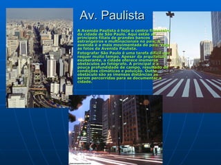 Av. Paulista A Avenida Paulista é hoje o centro financeiro da cidade de São Paulo. Aqui estão as principais filiais de grandes bancos estrangeiros e multinacionais no país. A avenida é a mais movimentada do país. Veja as fotos da Avenida Paulista.  Fotografar São Paulo é uma tarefa difícil que requer muito tempo. Apesar da arquitetura exuberante, a cidade oferece inúmeros obstáculos ao fotógrafo. A principal é a pouca profundidade de campo, resultado de condições climáticas e poluição. Outro obstáculo são as imensas distâncias as serem percorridas para se documentar a cidade.  