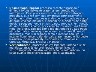 Desmetropolização:  processo recente associado à diminuição dos fluxos migratórios em direção das metrópoles. Esse processo deve-se à desconcentração produtiva, que faz com que empresas (principalmente indústrias) retirem-se dos grandes centros, onde os custos de produção são maiores, e dirijam-se a cidades de porte médio e pequeno, onde é mais barato produzir, em função de vários fatores como, por exemplo, os incentivos fiscais. Hoje, no Brasil, cidades como Rio de Janeiro ou São Paulo não são mais aquelas que recebem os maiores fluxos de migrantes, mas sim regiões como o interior paulista, o interior fluminense, o Sul do país e até mesmo o Nordeste brasileiro (principalmente as cidades de Campinas, Curitiba, Fortaleza, Brasília e Manaus)  Verticalização :  processo de crescimento urbano que se manifesta através da proliferação de edifícios. A verticalização demonstra valorização do solo urbano, ou seja: quanto mais verticalizado, mais valorizado.  
