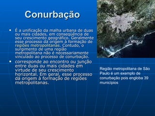 Conurbação   É a unificação da malha urbana de duas ou mais cidades, em conseqüência de seu crescimento geográfico. Geralmente esse processo dá origem à formação de  regiões metropolitanas . Contudo, o surgimento de uma região metropolitana não é necessariamente vinculado ao processo de conurbação. corresponde ao encontro ou junção entre duas ou mais cidades em virtude de seu crescimento horizontal. Em geral, esse processo dá origem à formação de regiões metropolitanas.  Região metropolitana de São Paulo é um exemplo de conurbação pois engloba 39 municípios 