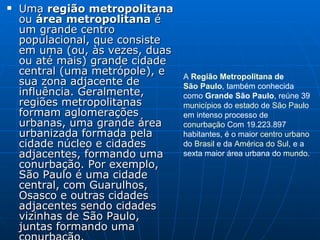 Uma  região metropolitana  ou  área metropolitana  é um grande centro populacional, que consiste em uma (ou, às vezes, duas ou até mais) grande cidade central (uma metrópole), e sua zona adjacente de influência. Geralmente, regiões metropolitanas formam aglomerações urbanas, uma grande área urbanizada formada pela cidade núcleo e cidades adjacentes, formando uma conurbação. Por exemplo, São Paulo é uma cidade central, com Guarulhos, Osasco e outras cidades adjacentes sendo cidades vizinhas de São Paulo, juntas formando uma conurbação. A  Região Metropolitana  de  São Paulo , também conhecida como  Grande São Paulo , reúne 39  municípios  do  estado  de  São Paulo  em intenso processo de  conurbação  Com 19.223.897 habitantes, é o maior  centro urbano  do  Brasil  e da  América do Sul , e a sexta maior área urbana do  mundo . 