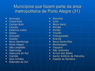 Municípios que fazem parte da área metropolitana de Porto Alegre (31) Alvorada  Choeirinha  Campo Bom  Canoas Estância Velha Esteio  Gravataí Guaíba Novo Hamburgo Porto Alegre São Leopoldo Sapiranga Sapucaia do Sul Viamão Dois Irmãos Eldorado do Sul Glorinha Ivoti Nova  Hartz Parobé Portão Triunfo Charqueadas Araricá Nova Santa Rita Montenegro Taquara São Jerônimo Arroio dos Ratos Santo Antônio da Patrulha Capela de Santana 