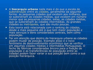 A  hierarquia urbana  nada mais é do que a escala de  subordinação  entre as  cidades , geralmente da seguinte forma: as pequenas cidades que existem aos milhares, que se subordinam as cidades médias, que existem em número menor que as pequenas cidades, estas, as cidades médias, que se subordinam às cidades intermédias. As grandes cidades ou  metrópoles , que são muito poucas. Esta teoria está relacionada com o ranking de cidades, desde a mais pequena até à que tem maior população e mais serviços e bens considerados centrais, bem como população. Ter em atenção que dentro da hierarquia urbana as cidades podem mudar de posição. Exemplo disso é o novo fenômeno de desinvestimento econômico que se verifica em algumas cidades médias e intermédias Portuguesas. O fecho de fábricas consideradas âncora para a fixação de população e as transferências de população entre as cidades podem fazer variar a sua posição bem como a sua posição hierárquica. 