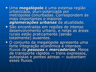 Uma  megalópole  é uma extensa região urbanizada, pluri-polarizada por metrópoles conurbadas. Correspondem às mais importantes e maiores  aglomerações urbanas  da atualidade. São encontradas em regiões de intenso desenvolvimento urbano, e nelas as áreas rurais estão praticamente (senão totalmente) ausentes. O conjunto da megalópole apresenta uma forte integração econômica e intensos fluxos de  pessoas  e  mercadorias . Meios de transporte rápidos — trens expressos, autopistas e pontes aéreas — sustentam esses fluxos. 
