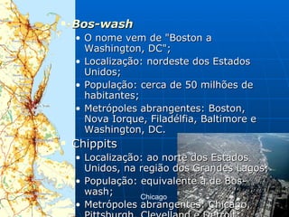 Bos-wash   O nome vem de "Boston a Washington, DC";  Localização: nordeste dos Estados Unidos;  População: cerca de 50 milhões de habitantes;  Metrópoles abrangentes: Boston, Nova Iorque, Filadélfia, Baltimore e Washington, DC.  Chippits  Localização: ao norte dos Estados Unidos, na região dos Grandes Lagos;  População: equivalente à de Bos-wash;  Metrópoles abrangentes: Chicago, Pittsburgh, Clevelland e Detroit;  Chicago  