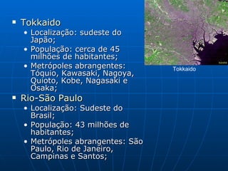 Tokkaido   Localização: sudeste do Japão;  População: cerca de 45 milhões de habitantes;  Metrópoles abrangentes: Tóquio, Kawasaki, Nagoya, Quioto, Kobe, Nagasaki e Osaka;  Rio - São  Paulo   Localização: Sudeste do Brasil;  População: 43 milhões de habitantes;  Metrópoles abrangentes: São Paulo, Rio de Janeiro, Campinas e Santos;  Tokkaido  